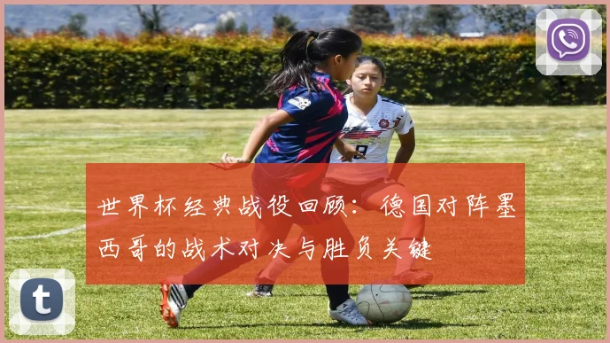 世界杯经典战役回顾：德国对阵墨西哥的战术对决与胜负关键