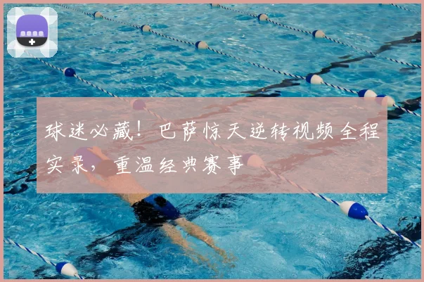 球迷必藏！巴萨惊天逆转视频全程实录，重温经典赛事