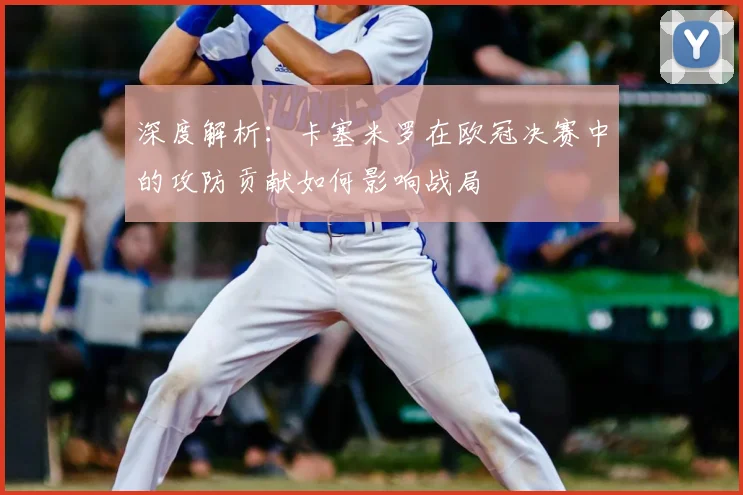 深度解析：卡塞米罗在欧冠决赛中的攻防贡献如何影响战局