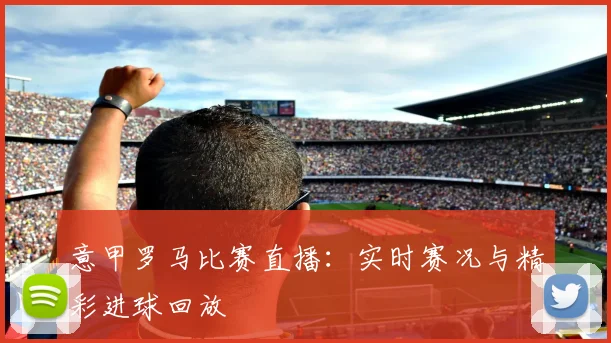 意甲罗马比赛直播：实时赛况与精彩进球回放