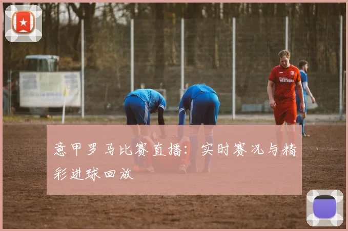 意甲罗马比赛直播：实时赛况与精彩进球回放