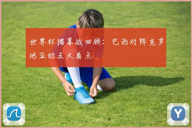 世界杯揭幕战回顾：巴西对阵克罗地亚的五大看点