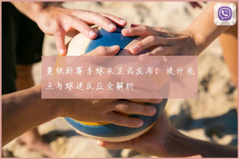 曼联新赛季球衣正式发布：设计亮点与球迷反应全解析