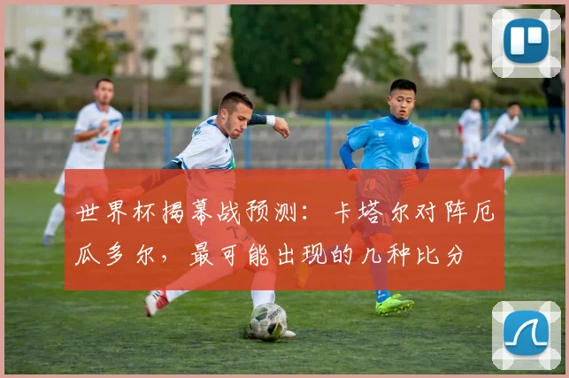 世界杯揭幕战预测：卡塔尔对阵厄瓜多尔，最可能出现的几种比分