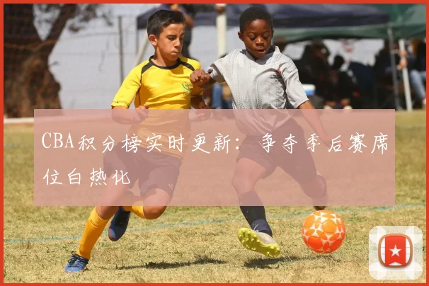 CBA积分榜实时更新：争夺季后赛席位白热化