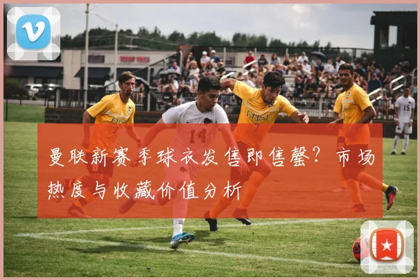 曼联新赛季球衣发售即售罄？市场热度与收藏价值分析