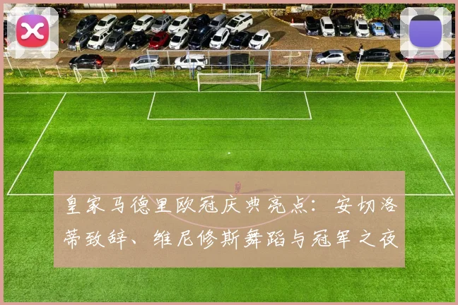 皇家马德里欧冠庆典亮点：安切洛蒂致辞、维尼修斯舞蹈与冠军之夜